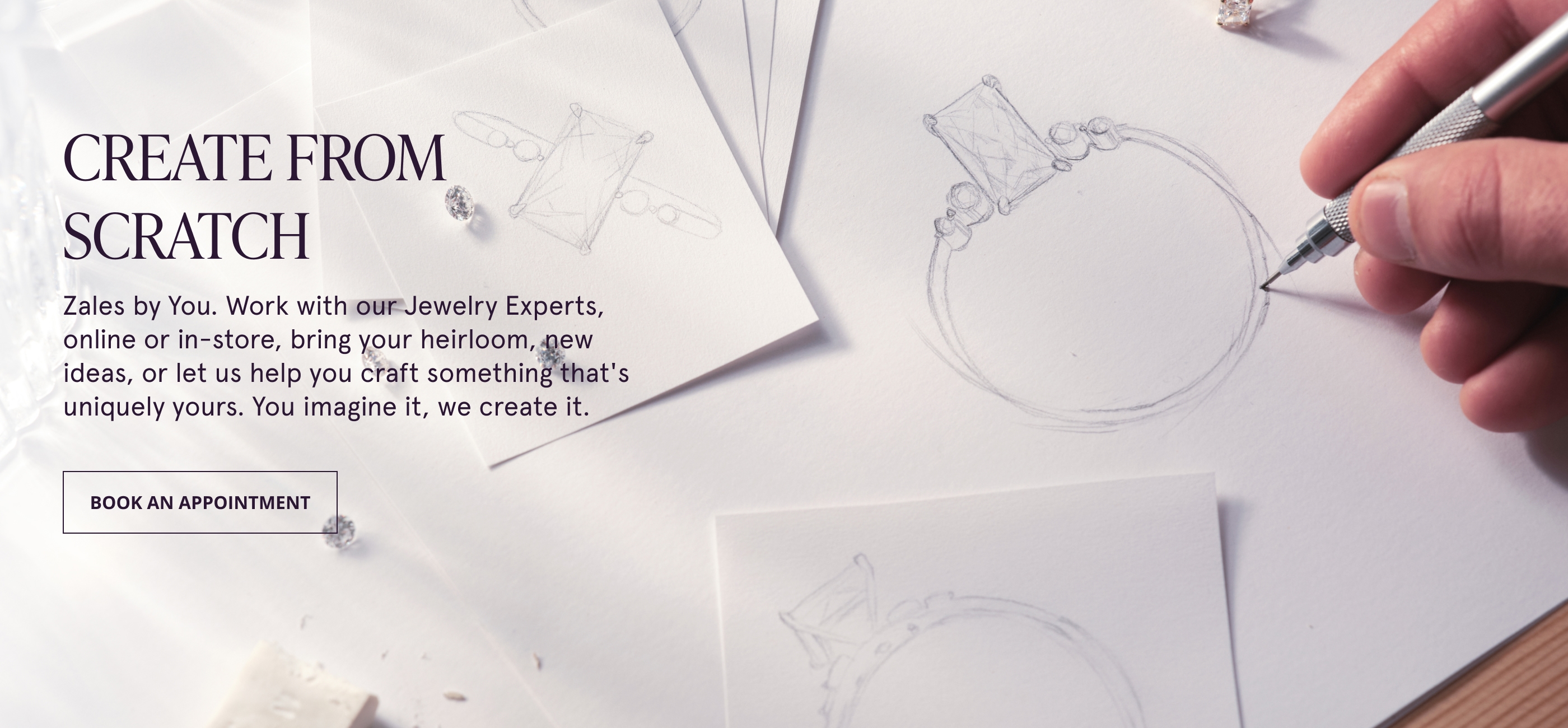 CREATE FROM SCRATCH. Zales by You. Work with our Jewelry Experts, online or in-store, bring your heirloom, new ideas, or let us help you craft something that's uniquely yours. You imagine it, we create it.