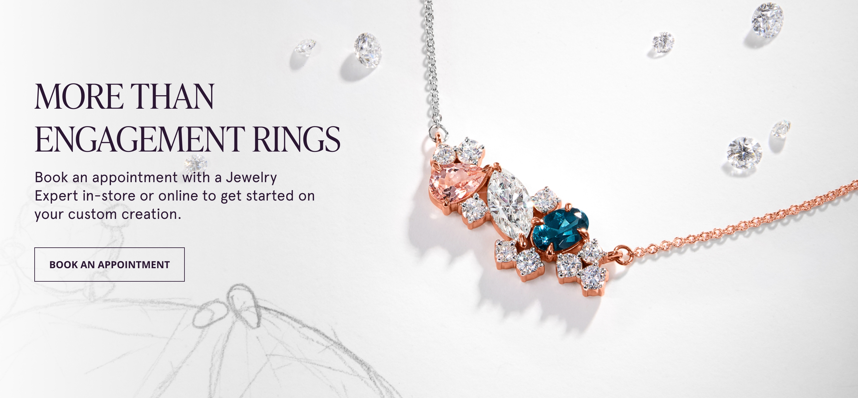 More Than Engagement Rings. Book an appointment with a Jewelry Expert in-store or online to get started on your custom creation.