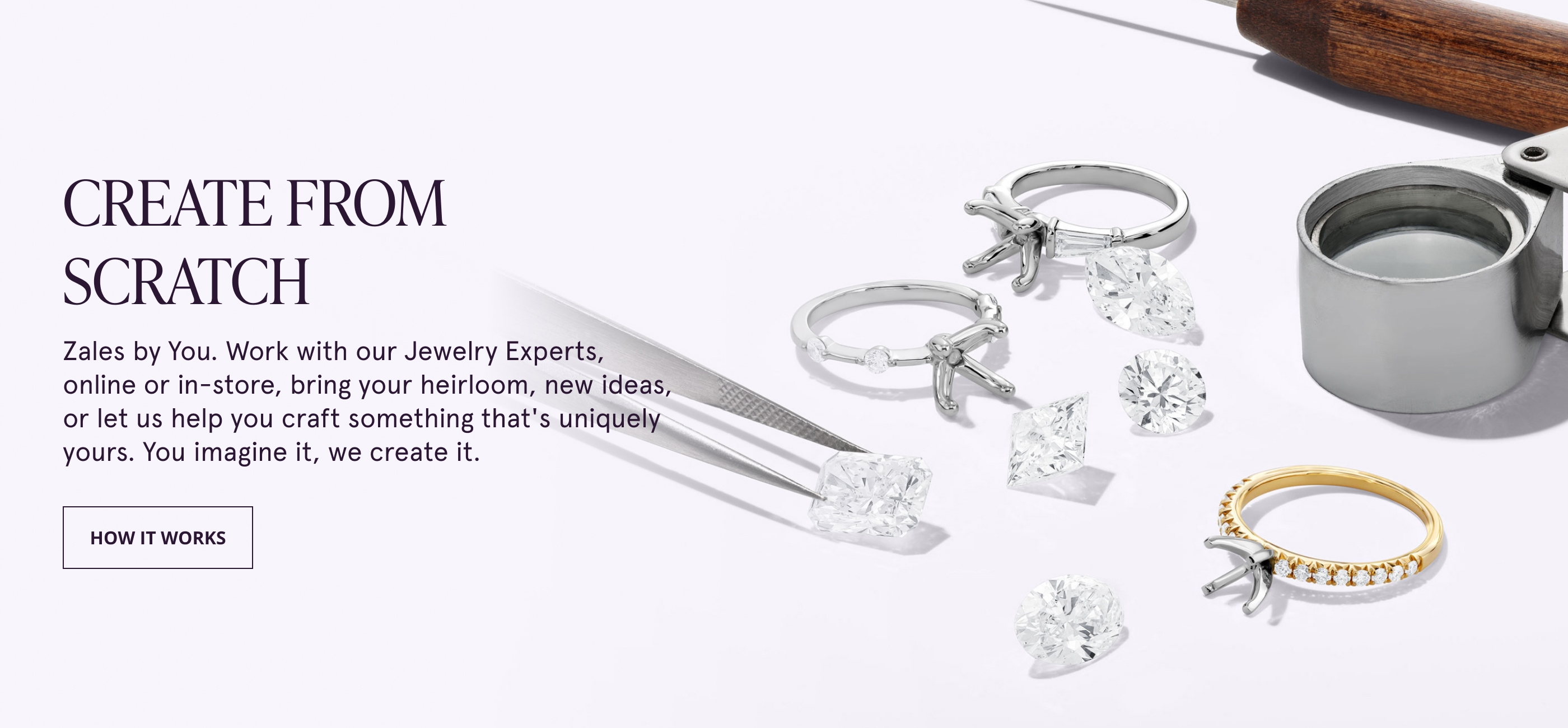 CREATE FROM SCRATCH. Zales by You. Work with our Jewelry Experts, online or in-store, bring your heirloom, new ideas, or let us help you craft something that's uniquely yours. You imagine it, we create it.