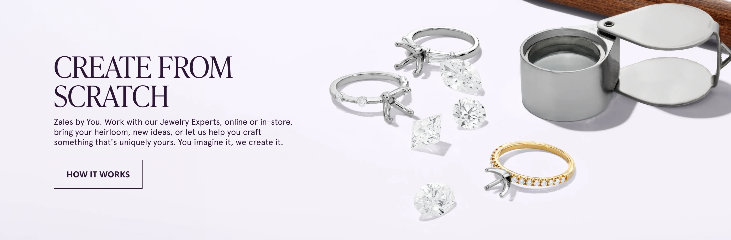 Create from scratch. Zales by You. Work with our Jewelry Experts, online or in-store, bring your heirloom, new ideas, or let us help you craft something that's uniquely yours. You imagine it, we create it. How It Works.