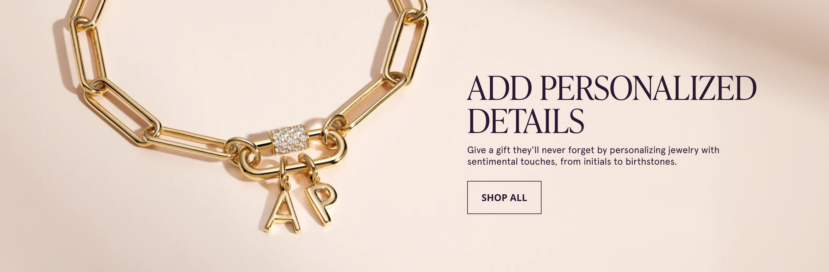 Add Personalized Details. Give a gift they'll never forget by personalizing jewelry with sentimental touches, from initials to birthstones. Shop All.