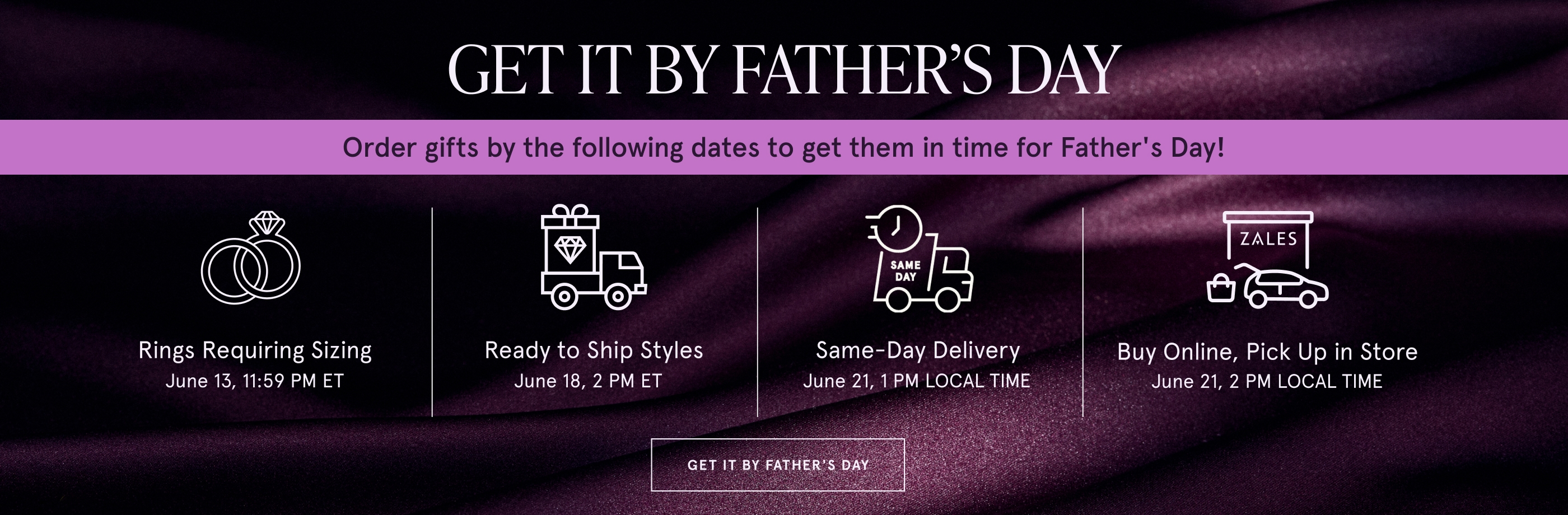 Order gifts by the following dates to get them in time for Father's Day! Rings Requiring Sizing June 13, 11:59 PM ET. Ready to Ship Styles June 18, 2 PM ET. Same-Day Delivery June 21, 1 PM LOCAL TIME. Buy Online, Pick Up in Store June 21, 2 PM LOCAL TIME.