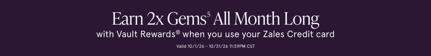 Earn 2X Gems<sup>5</sup> All Month Long with Vault Rewards® when you use your Zales Credit Card. Valid 10/1/26 to 10/31/26 11:59PM CST. Earn 2X Gems<sup>5</sup> All Month Long with Vault Rewards® when you use your Zales Credit Card. Valid 10/1/26 to 10/31/26 11:59PM CST.