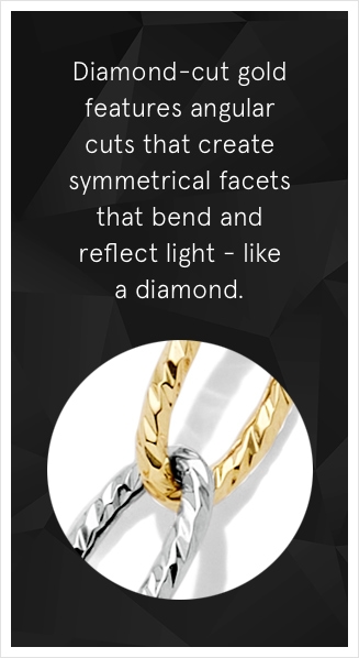 Diamond-cut gold features angular cuts that create symmetrical facets that bend and reflect light—like a diamond.