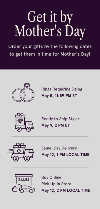 Get it by Mother's Day. Order your gifts by the following dates to get them in time for Mother's Day! Rings Requiring Sizing. May 5, 11:59 PM ET. Ready to Ship Style May 9, 2 PM ET. Same-Day Delivery May 12, 1 PM LOCAL TIME. Buy Online, Pick Up in Store May 12, 2 PM LOCAL TIME.