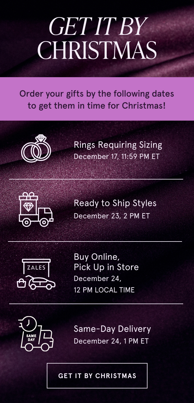 Get it by Christmas. Order your gifts by the following dates to get them in time for Christmas! Rings Requiring Sizing December 17, 11:59 PM ET. Ready to Ship Styles December 23, 2 PM ET. Buy Online, Pick Up in Store December 24, 12 PM LOCAL TIME. Same-Day Delivery December 24, 1 PM ET. GET IT BY CHRISTMAS