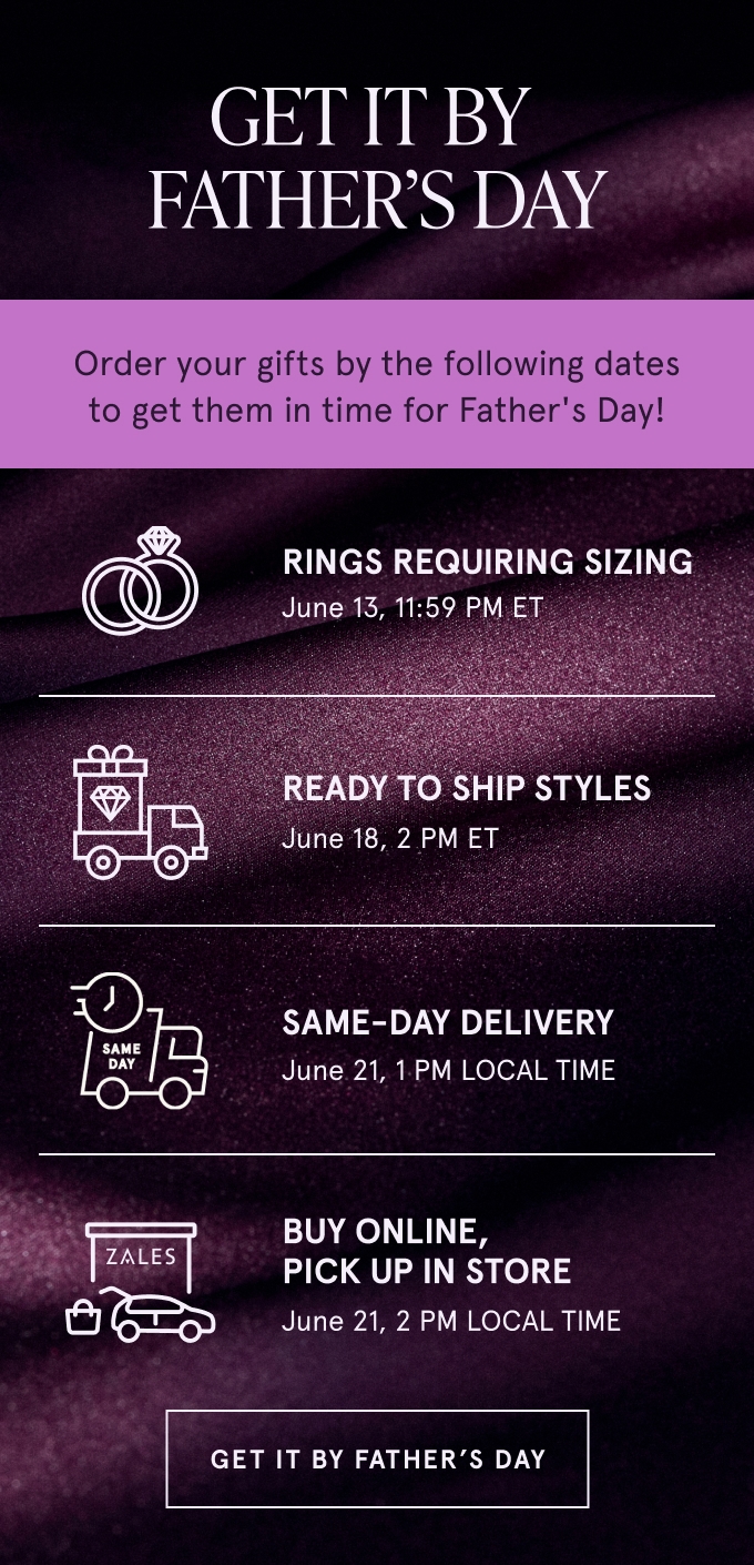 Get it by Father's Day. Order your gifts by the following dates to get them in time for Father's Day! Rings Requiring Sizing JUNE 13, 11:59 PM ET. Ready to Ship Styles JUNE 18, 2PM ET. Same-Day Delivery JUNE 21, 1PM LOCAL TIME. Buy Online, Pick Up in Store JUNE 21, 2PM LOCAL TIME. GET IT BY FATHER'S DAY.